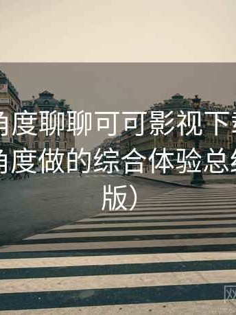从用户角度聊聊可可影视下载：从日常使用角度做的综合体验总结（最新版）