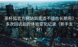 茶杯狐官方网站到底适不适合长期用？多次回访后的体验变化记录（新手友好）