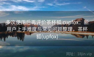 多次使用后再评价茶杯狐 cupfox：新用户上手难度与常见问题整理，茶杯狐(upfox)