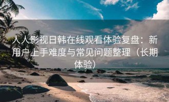 人人影视日韩在线观看体验复盘：新用户上手难度与常见问题整理（长期体验）