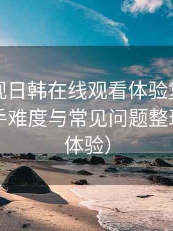 人人影视日韩在线观看体验复盘：新用户上手难度与常见问题整理（长期体验）