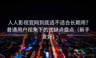 人人影视官网到底适不适合长期用？普通用户视角下的优缺点盘点（新手友好）