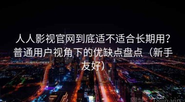 人人影视官网到底适不适合长期用？普通用户视角下的优缺点盘点（新手友好）