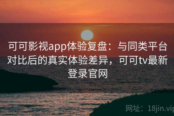 可可影视app体验复盘：与同类平台对比后的真实体验差异，可可tv最新登录官网