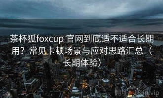 茶杯狐foxcup 官网到底适不适合长期用？常见卡顿场景与应对思路汇总（长期体验）