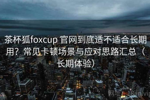 茶杯狐foxcup 官网到底适不适合长期用？常见卡顿场景与应对思路汇总（长期体验）