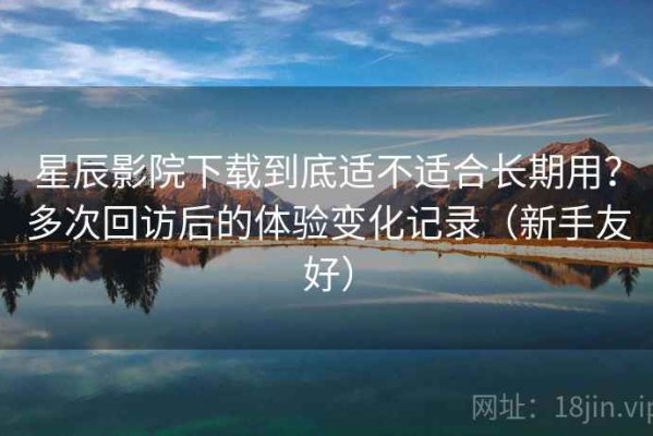 星辰影院下载到底适不适合长期用？多次回访后的体验变化记录（新手友好）