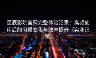 星辰影院官网完整体验记录：高频使用后的习惯变化与效率提升（实测记录）