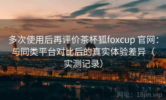 多次使用后再评价茶杯狐foxcup 官网：与同类平台对比后的真实体验差异（实测记录）