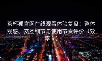 茶杯狐官网在线观看体验复盘：整体观感、交互细节与使用节奏评价（效率向）