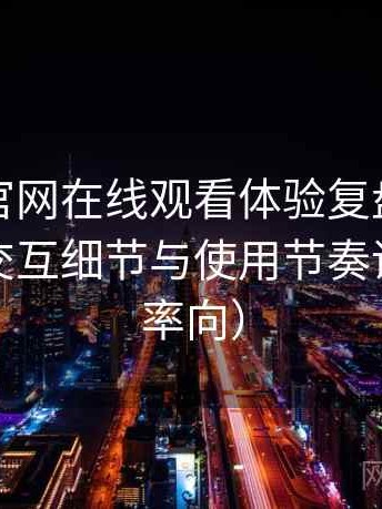 茶杯狐官网在线观看体验复盘：整体观感、交互细节与使用节奏评价（效率向）