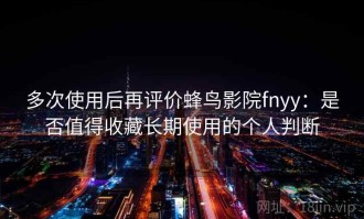 多次使用后再评价蜂鸟影院fnyy：是否值得收藏长期使用的个人判断