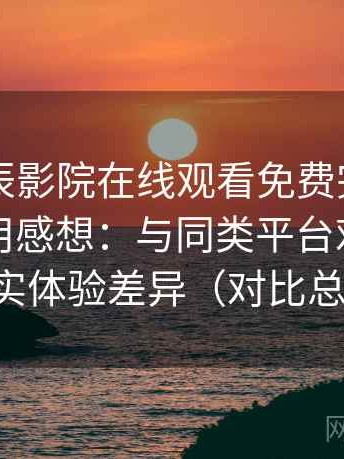 围绕星辰影院在线观看免费完整版的实际使用感想：与同类平台对比后的真实体验差异（对比总结）