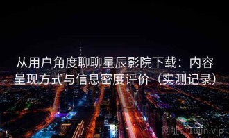 从用户角度聊聊星辰影院下载：内容呈现方式与信息密度评价（实测记录）
