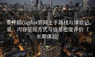 茶杯狐cupfox官网上手路线与体验记录：内容呈现方式与信息密度评价（长期体验）