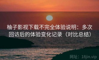 柚子影视下载不完全体验说明：多次回访后的体验变化记录（对比总结）