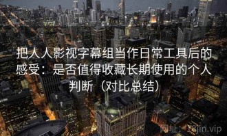 把人人影视字幕组当作日常工具后的感受：是否值得收藏长期使用的个人判断（对比总结）