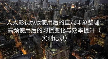人人影视tv版使用后的直观印象整理：高频使用后的习惯变化与效率提升（实测记录）