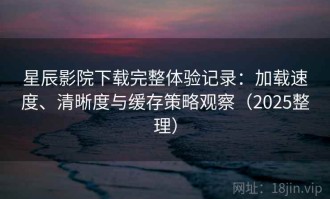 星辰影院下载完整体验记录：加载速度、清晰度与缓存策略观察（2025整理）