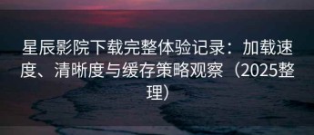 星辰影院下载完整体验记录：加载速度、清晰度与缓存策略观察（2025整理）