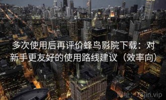 多次使用后再评价蜂鸟影院下载：对新手更友好的使用路线建议（效率向）