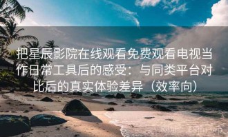 把星辰影院在线观看免费观看电视当作日常工具后的感受：与同类平台对比后的真实体验差异（效率向）