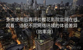 多次使用后再评价樱花影院官网在线观看：适配不同网络环境的体验差异（效率向）