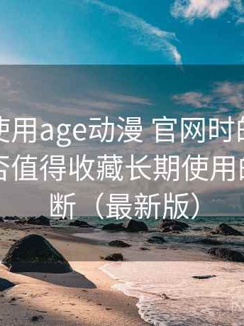 第一次使用age动漫 官网时的真实感受：是否值得收藏长期使用的个人判断（最新版）