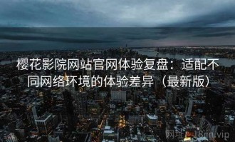 樱花影院网站官网体验复盘：适配不同网络环境的体验差异（最新版）