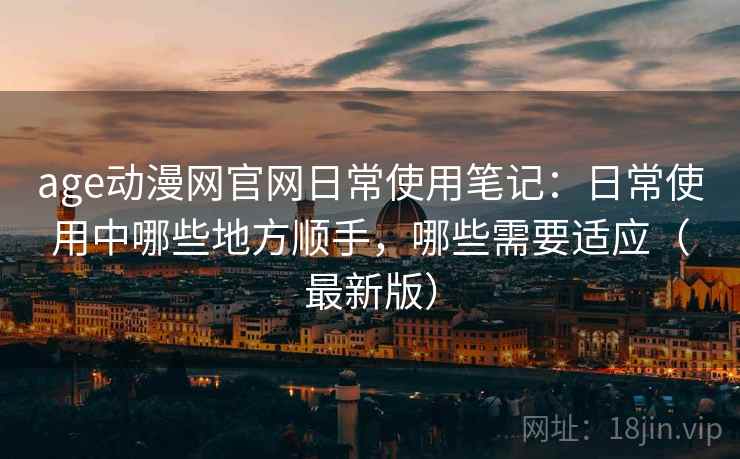 age动漫网官网日常使用笔记：日常使用中哪些地方顺手，哪些需要适应（最新版）
