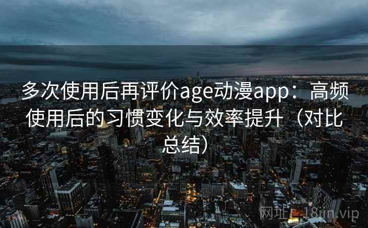 多次使用后再评价age动漫app：高频使用后的习惯变化与效率提升（对比总结）