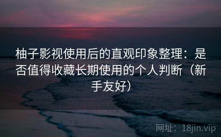 柚子影视使用后的直观印象整理：是否值得收藏长期使用的个人判断（新手友好）