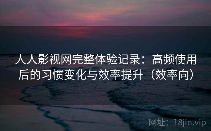 人人影视网完整体验记录：高频使用后的习惯变化与效率提升（效率向）