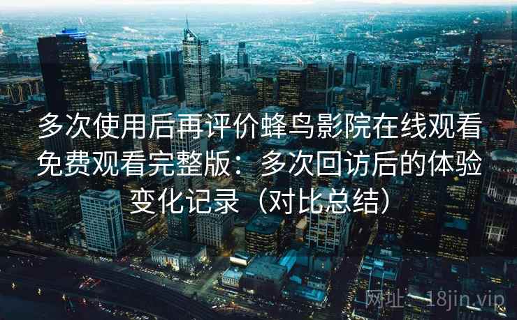 多次使用后再评价蜂鸟影院在线观看免费观看完整版：多次回访后的体验变化记录（对比总结）