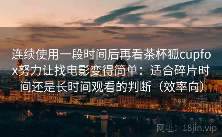 连续使用一段时间后再看茶杯狐cupfox努力让找电影变得简单：适合碎片时间还是长时间观看的判断（效率向）