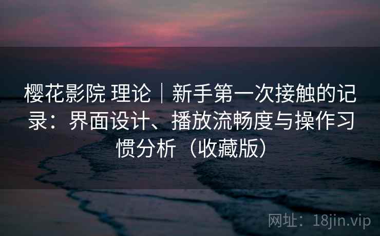樱花影院 理论｜新手第一次接触的记录：界面设计、播放流畅度与操作习惯分析（收藏版）