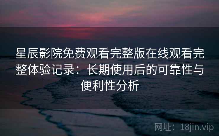 星辰影院免费观看完整版在线观看完整体验记录：长期使用后的可靠性与便利性分析