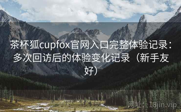 茶杯狐cupfox官网入口完整体验记录：多次回访后的体验变化记录（新手友好）