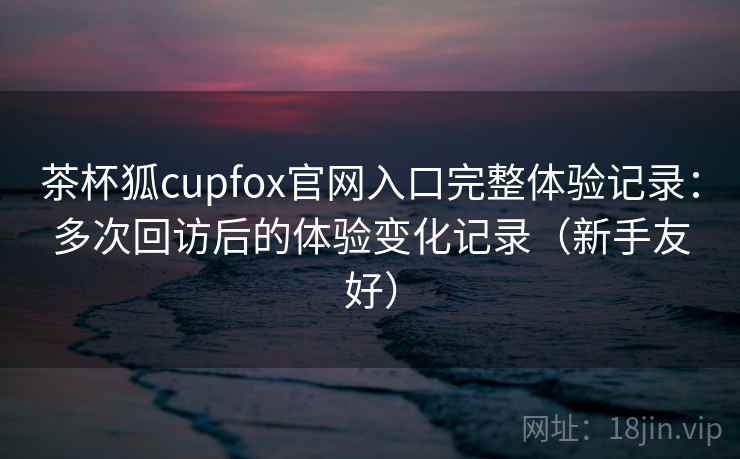 茶杯狐cupfox官网入口完整体验记录：多次回访后的体验变化记录（新手友好）