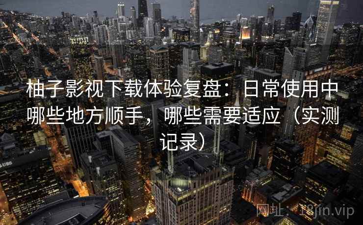 柚子影视下载体验复盘：日常使用中哪些地方顺手，哪些需要适应（实测记录）