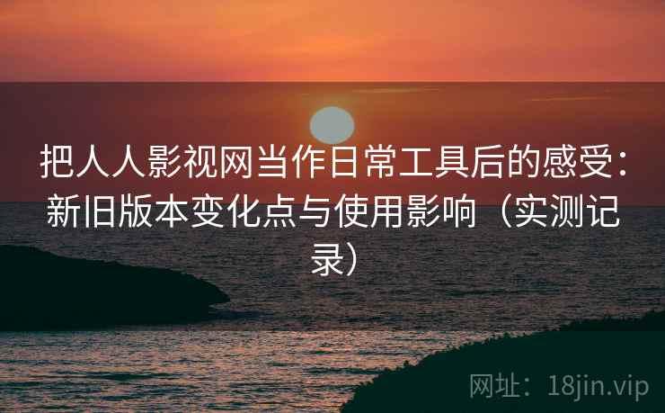 把人人影视网当作日常工具后的感受：新旧版本变化点与使用影响（实测记录）