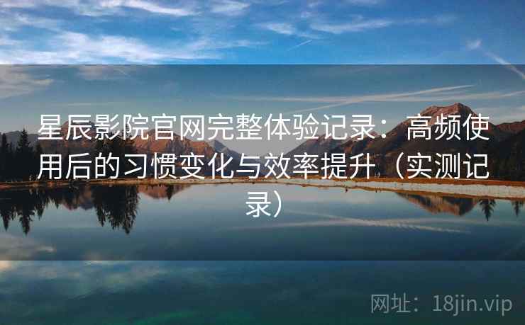 星辰影院官网完整体验记录：高频使用后的习惯变化与效率提升（实测记录）