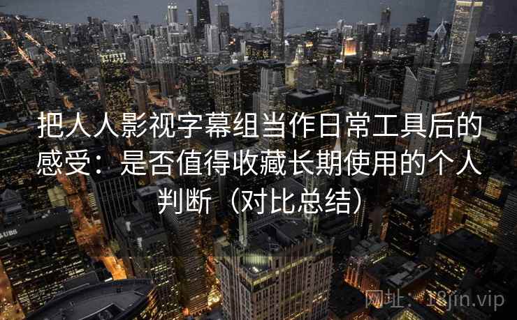 把人人影视字幕组当作日常工具后的感受：是否值得收藏长期使用的个人判断（对比总结）
