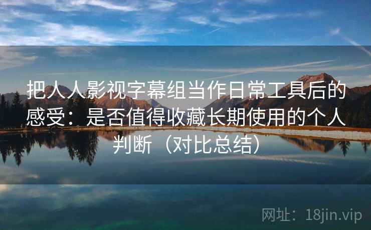 把人人影视字幕组当作日常工具后的感受：是否值得收藏长期使用的个人判断（对比总结）