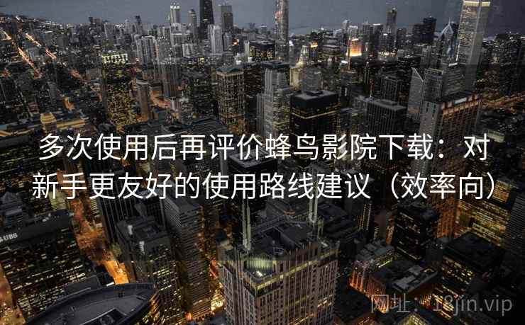 多次使用后再评价蜂鸟影院下载：对新手更友好的使用路线建议（效率向）