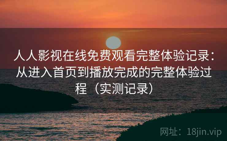人人影视在线免费观看完整体验记录：从进入首页到播放完成的完整体验过程（实测记录）