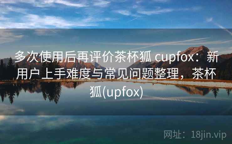 多次使用后再评价茶杯狐 cupfox：新用户上手难度与常见问题整理，茶杯狐(upfox)