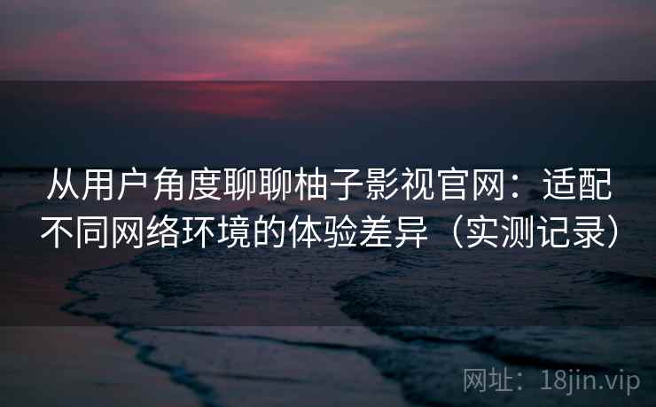 从用户角度聊聊柚子影视官网：适配不同网络环境的体验差异（实测记录）