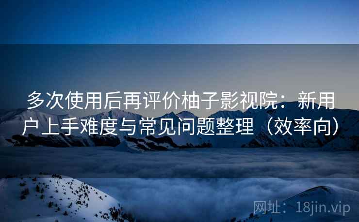 多次使用后再评价柚子影视院：新用户上手难度与常见问题整理（效率向）