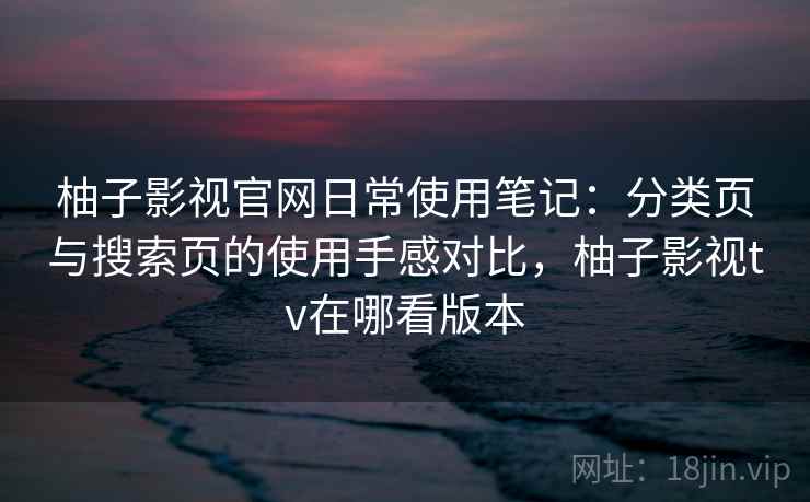 柚子影视官网日常使用笔记：分类页与搜索页的使用手感对比，柚子影视tv在哪看版本